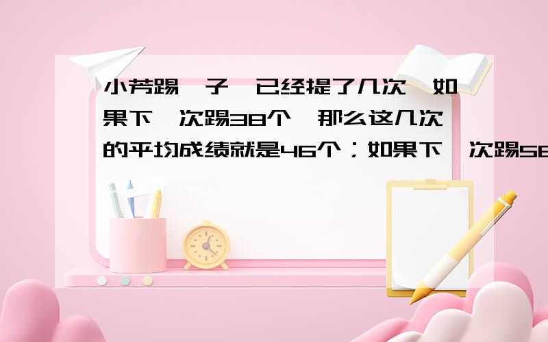 小芳踢毽子,已经提了几次,如果下一次踢38个,那么这几次的平均成绩就是46个；如果下一次踢58个,呢么这几次的平均成绩就是50个.问：小芳已经踢了几次?