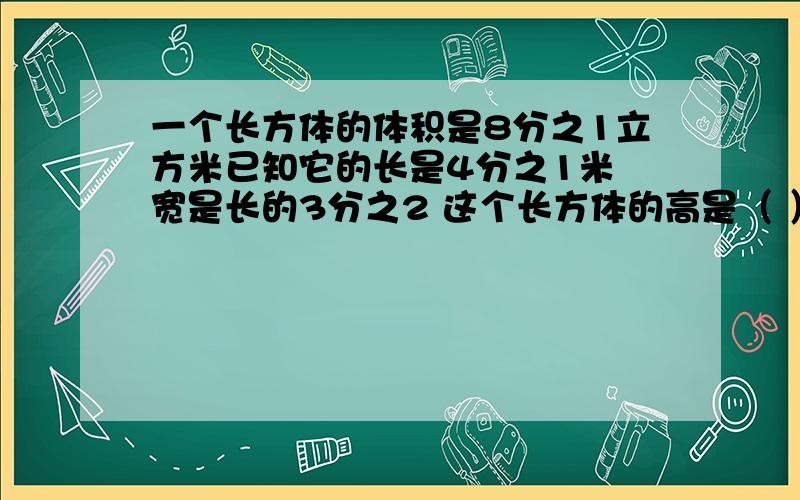 一个长方体的体积是8分之1立方米已知它的长是4分之1米 宽是长的3分之2 这个长方体的高是（ ）米过程