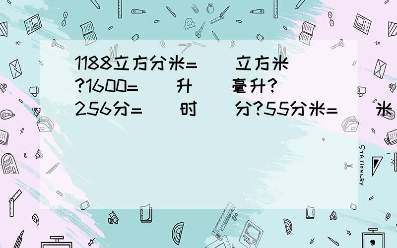 1188立方分米=()立方米?1600=()升()毫升?256分=()时()分?55分米=()米()分米=()米