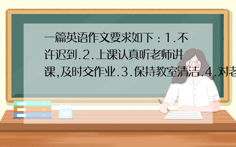 一篇英语作文要求如下：1.不许迟到.2.上课认真听老师讲课,及时交作业.3.保持教室清洁.4.对老师有礼貌5.和同学有好相处.