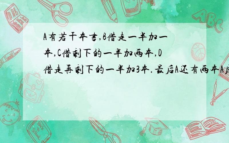 A有若干本书,B借走一半加一本,C借剩下的一半加两本,D借走再剩下的一半加3本.最后A还有两本A原来几本书