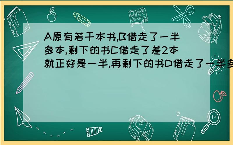 A原有若干本书,B借走了一半多本,剩下的书C借走了差2本就正好是一半,再剩下的书D借走了一半多3本,最后五年级 不要用方程 不要用分数