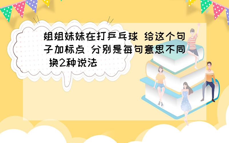 姐姐妹妹在打乒乓球 给这个句子加标点 分别是每句意思不同 换2种说法