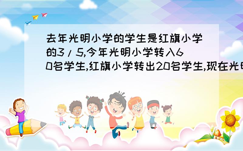 去年光明小学的学生是红旗小学的3/5,今年光明小学转入60名学生,红旗小学转出20名学生,现在光明小学的学生是红旗小学的3/4,去年光明小学有多少人?详细解答!