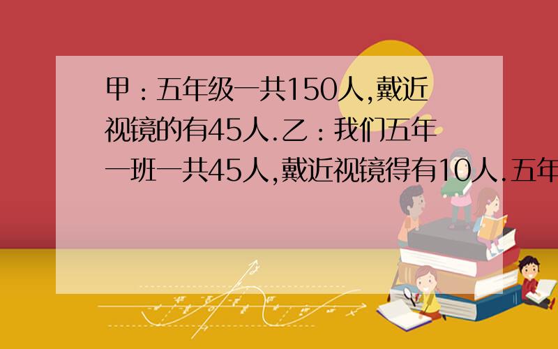 甲：五年级一共150人,戴近视镜的有45人.乙：我们五年一班一共45人,戴近视镜得有10人.五年一班同学戴眼镜的情况和五年级的总体情况相比怎么样