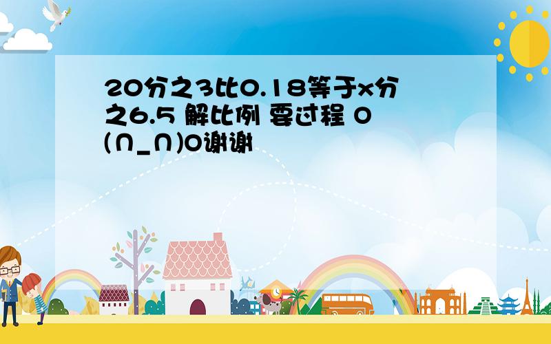 20分之3比0.18等于x分之6.5 解比例 要过程 O(∩_∩)O谢谢