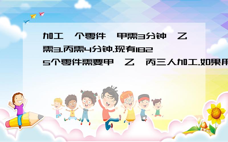 加工一个零件,甲需3分钟,乙需3.丙需4分钟.现有1825个零件需要甲、乙、丙三人加工.如果用同样的时间完成任务,那么各应加工多少个?