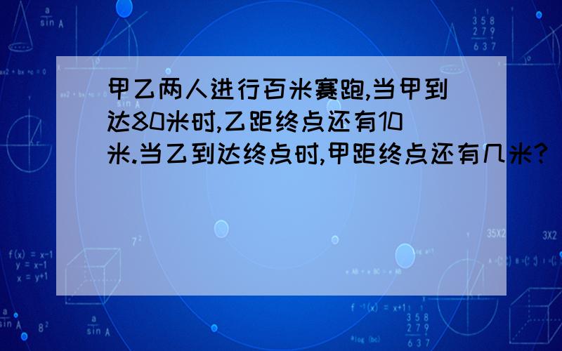 甲乙两人进行百米赛跑,当甲到达80米时,乙距终点还有10米.当乙到达终点时,甲距终点还有几米?