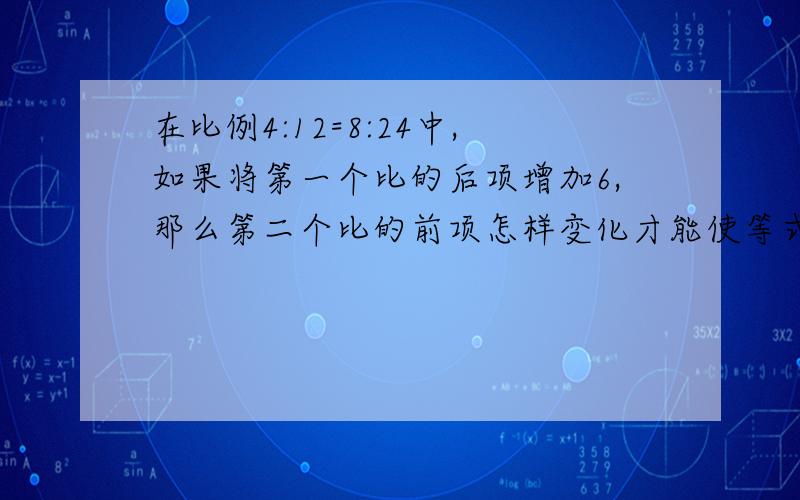 在比例4:12=8:24中,如果将第一个比的后项增加6,那么第二个比的前项怎样变化才能使等式成立,要算式