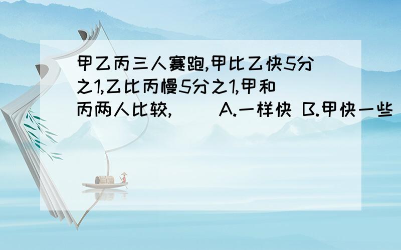 甲乙丙三人赛跑,甲比乙快5分之1,乙比丙慢5分之1,甲和丙两人比较,（） A.一样快 B.甲快一些 C.并快一些