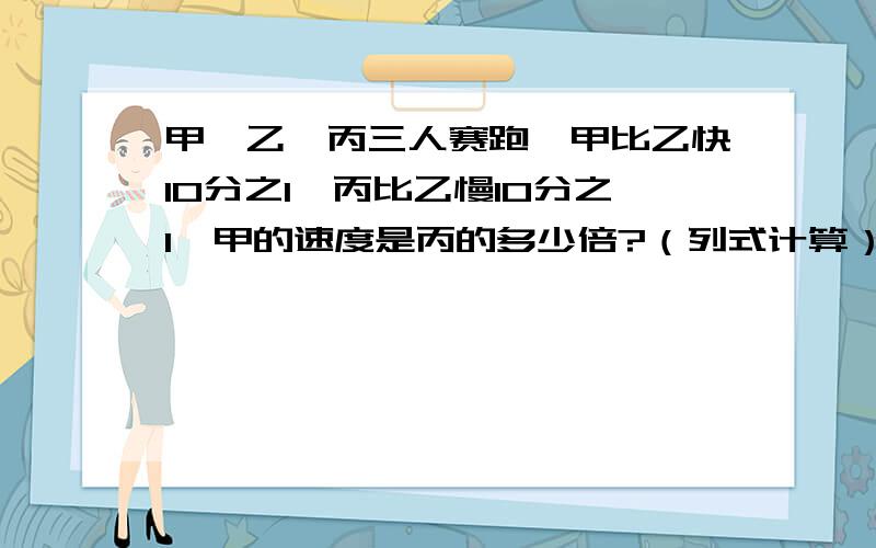 甲、乙、丙三人赛跑,甲比乙快10分之1,丙比乙慢10分之1,甲的速度是丙的多少倍?（列式计算）六年级学生中女生占12分之7,后来又转来15名女生,这样女生占6年级总人数的5分之3,一筐苹果连筐重3