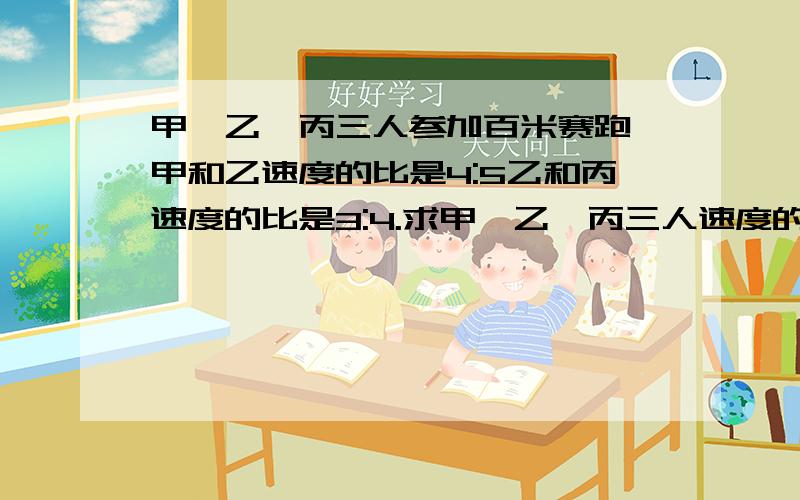 甲、乙、丙三人参加百米赛跑,甲和乙速度的比是4:5乙和丙速度的比是3:4.求甲、乙、丙三人速度的比.