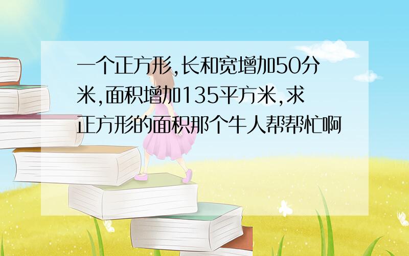 一个正方形,长和宽增加50分米,面积增加135平方米,求正方形的面积那个牛人帮帮忙啊