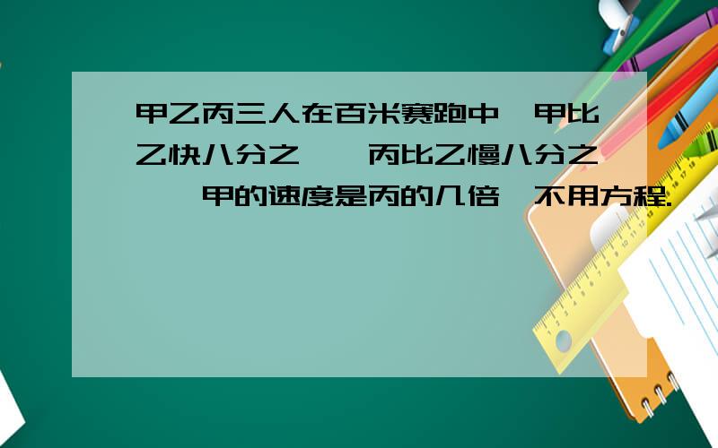 甲乙丙三人在百米赛跑中,甲比乙快八分之一,丙比乙慢八分之一,甲的速度是丙的几倍,不用方程.