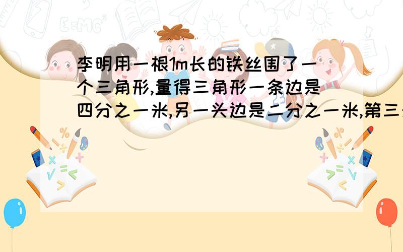 李明用一根1m长的铁丝围了一个三角形,量得三角形一条边是四分之一米,另一头边是二分之一米,第三天边长多少米?它是一个什么三角形?