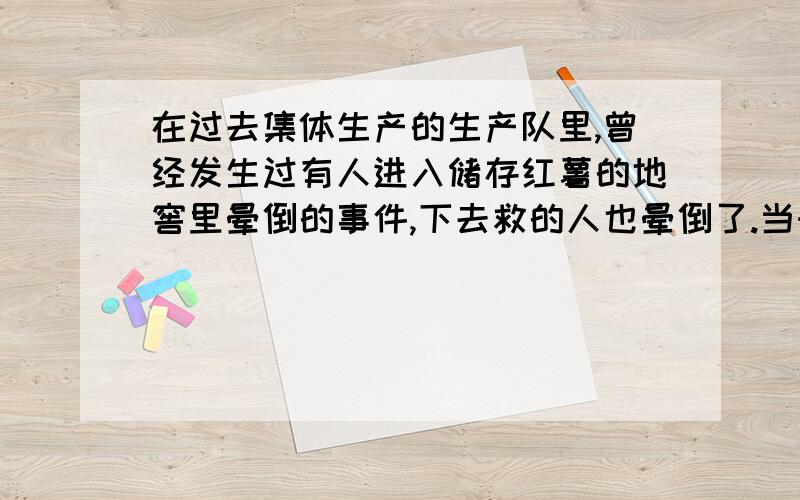 在过去集体生产的生产队里,曾经发生过有人进入储存红薯的地窖里晕倒的事件,下去救的人也晕倒了.当时有人说里面有鬼.如果你碰到这样的情况,会怎样处理?你的依据是什么?