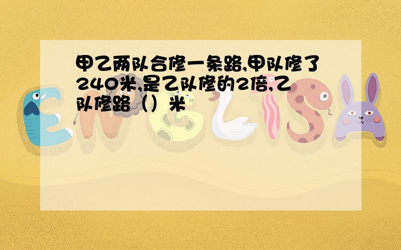 甲乙两队合修一条路,甲队修了240米,是乙队修的2倍,乙队修路（）米