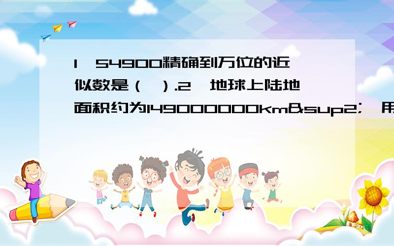 1、54900精确到万位的近似数是（ ）.2、地球上陆地面积约为149000000km²,用科学记数法可以表示为（ ）km²（保留三个有效数字）.