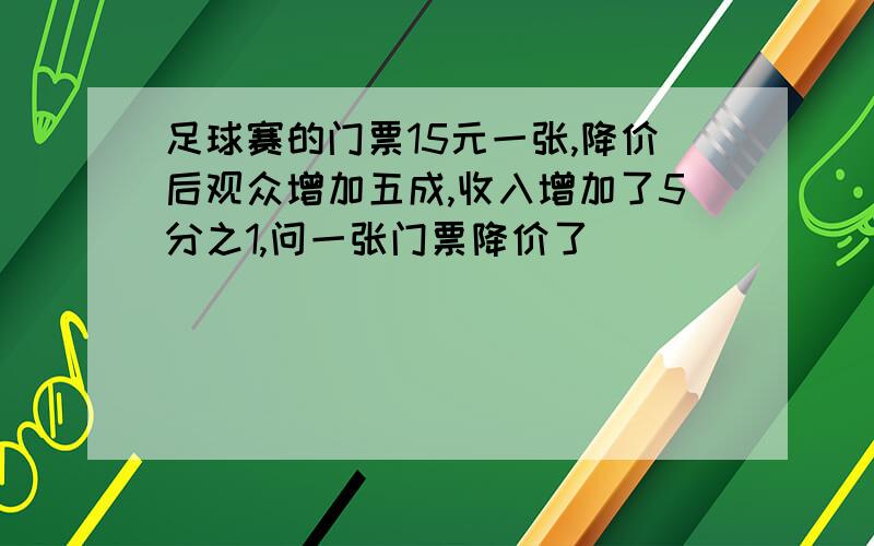 足球赛的门票15元一张,降价后观众增加五成,收入增加了5分之1,问一张门票降价了