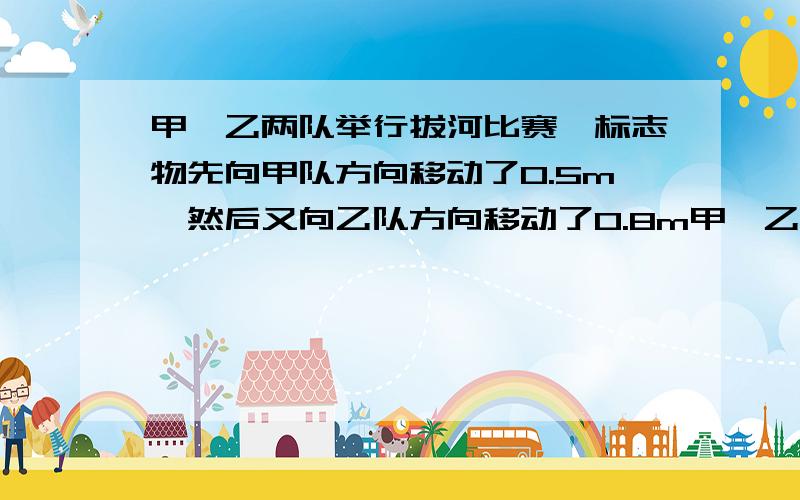 甲、乙两队举行拔河比赛,标志物先向甲队方向移动了0.5m,然后又向乙队方向移动了0.8m甲,乙两队拔河比赛,标志物先向甲队方向移动0.5米,又向已队方向移动0.8米,相持已一会儿后,又向乙对方向