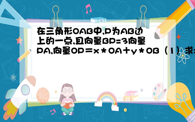 在三角形OAB中,P为AB边上的一点,且向量BP=3向量PA,向量OP＝x＊OA＋y＊OB（1）求x、y的值；（2）若|OA|=4,|OB|=2,且向量OA与OB的夹角为60°,求向量OP*AB的值．