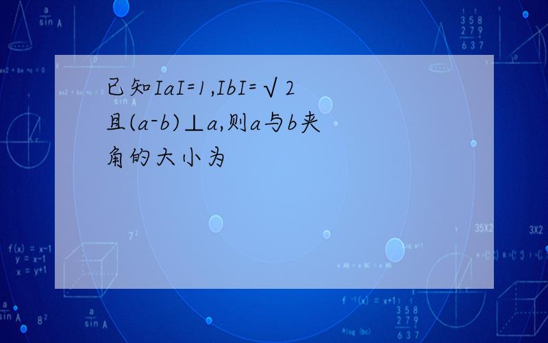 已知IaI=1,IbI=√2且(a-b)⊥a,则a与b夹角的大小为