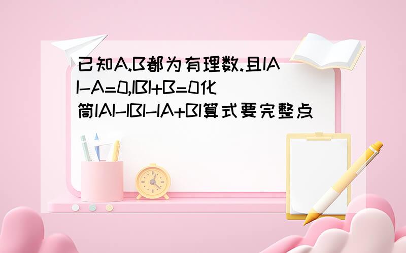 已知A.B都为有理数.且IAI-A=0,IBI+B=0化筒IAI-IBI-IA+BI算式要完整点