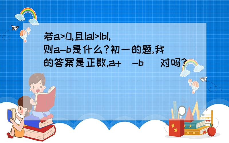 若a>0,且IaI>IbI,则a-b是什么?初一的题,我的答案是正数,a+(-b) 对吗?