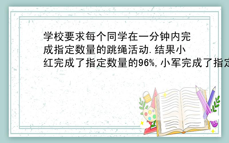 学校要求每个同学在一分钟内完成指定数量的跳绳活动.结果小红完成了指定数量的96%,小军完成了指定数量的1.2倍,小明完成了指定数量的135％.谁跳绳的数量最多?为什么?