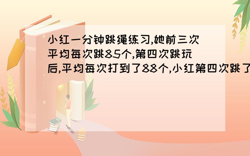 小红一分钟跳绳练习,她前三次平均每次跳85个,第四次跳玩后,平均每次打到了88个,小红第四次跳了多少 算式+结果+道理