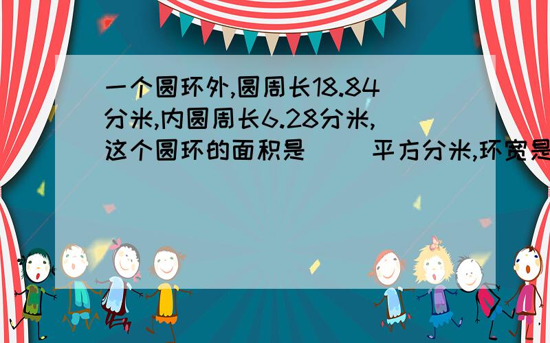 一个圆环外,圆周长18.84分米,内圆周长6.28分米,这个圆环的面积是( )平方分米,环宽是( )分米?