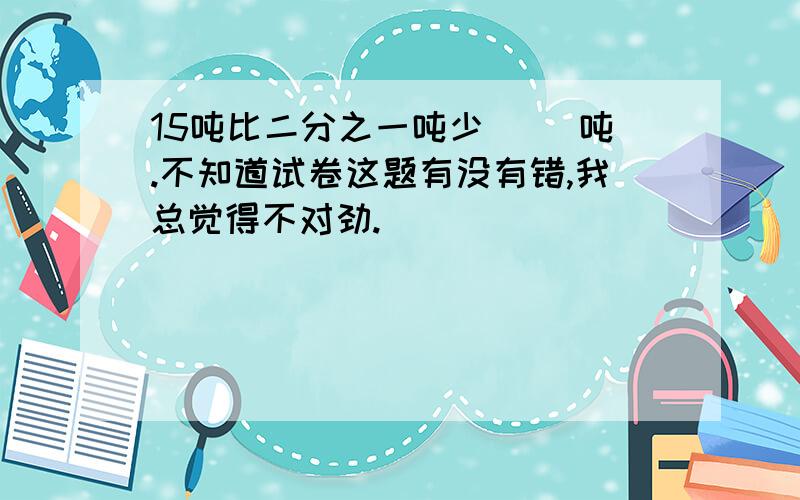 15吨比二分之一吨少（ ）吨.不知道试卷这题有没有错,我总觉得不对劲.