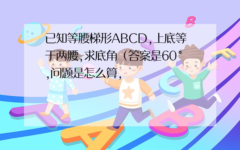 已知等腰梯形ABCD,上底等于两腰,求底角（答案是60°,问题是怎么算,