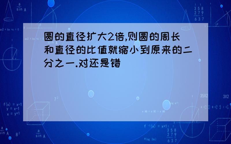 圆的直径扩大2倍,则圆的周长和直径的比值就缩小到原来的二分之一.对还是错