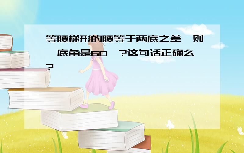 等腰梯形的腰等于两底之差,则一底角是60°?这句话正确么?