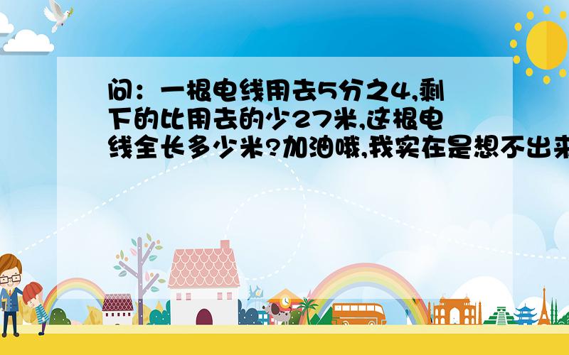 问：一根电线用去5分之4,剩下的比用去的少27米,这根电线全长多少米?加油哦,我实在是想不出来了