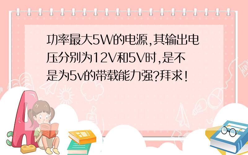 功率最大5W的电源,其输出电压分别为12V和5V时,是不是为5v的带载能力强?拜求!