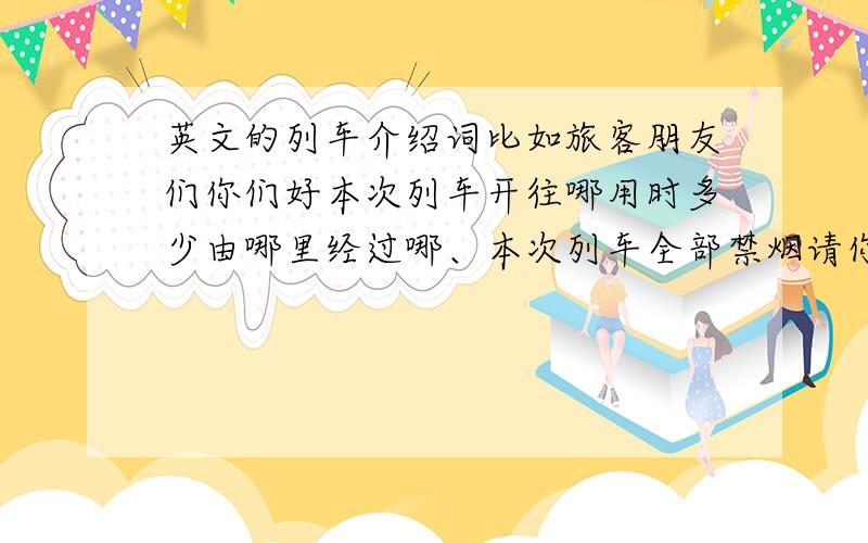 英文的列车介绍词比如旅客朋友们你们好本次列车开往哪用时多少由哪里经过哪、本次列车全部禁烟请你合作谢谢类似这种的详细点谢谢!