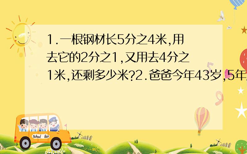 1.一根钢材长5分之4米,用去它的2分之1,又用去4分之1米,还剩多少米?2.爸爸今年43岁,5年后小军的年龄是爸爸年龄的8分之3,小军今年几岁?