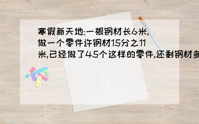 寒假新天地:一根钢材长6米,做一个零件许钢材15分之11米,已经做了45个这样的零件,还剩钢材多少米