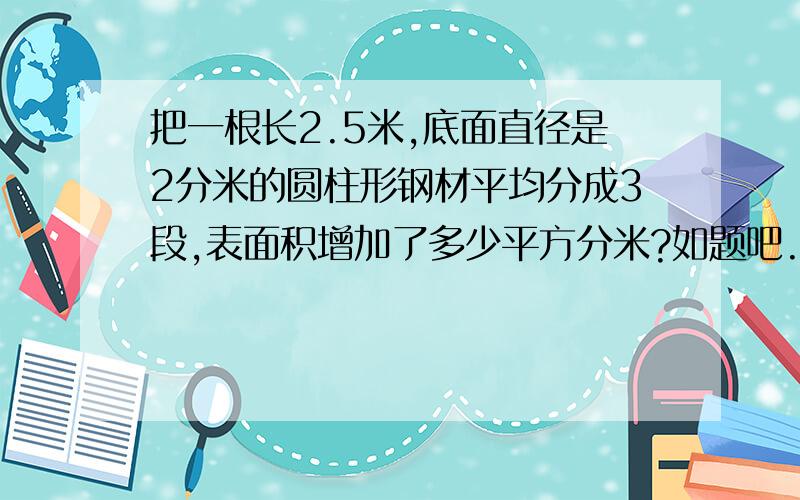 把一根长2.5米,底面直径是2分米的圆柱形钢材平均分成3段,表面积增加了多少平方分米?如题吧.