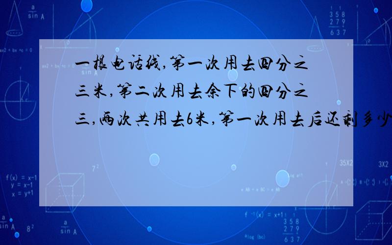 一根电话线,第一次用去四分之三米,第二次用去余下的四分之三,两次共用去6米,第一次用去后还剩多少米