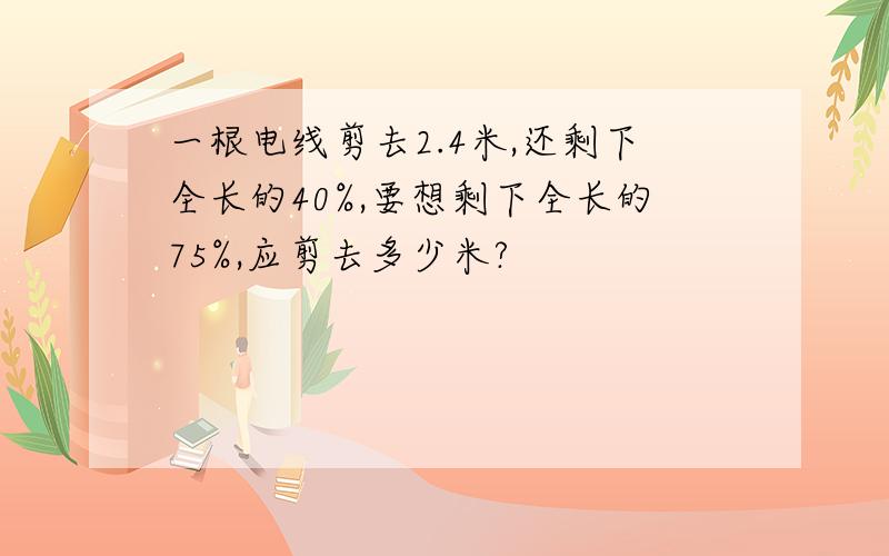 一根电线剪去2.4米,还剩下全长的40%,要想剩下全长的75%,应剪去多少米?