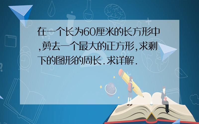 在一个长为60厘米的长方形中,剪去一个最大的正方形,求剩下的图形的周长.求详解.