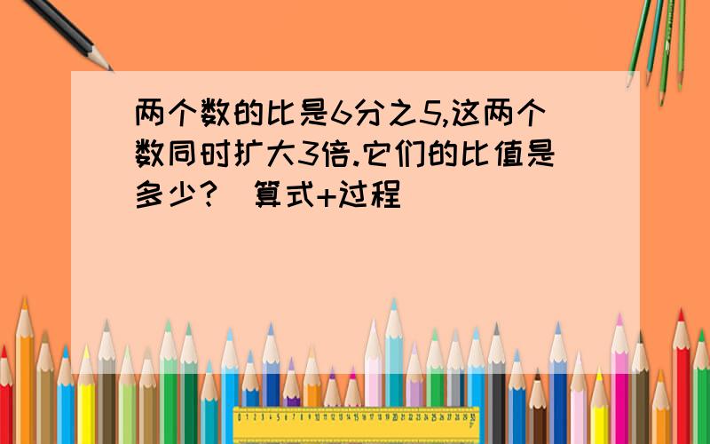 两个数的比是6分之5,这两个数同时扩大3倍.它们的比值是多少?（算式+过程）