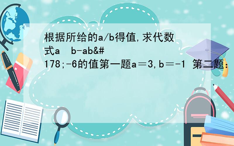 根据所给的a/b得值,求代数式a²b-ab²-6的值第一题a＝3,b＝-1 第二题：a＝-1/2,b＝8