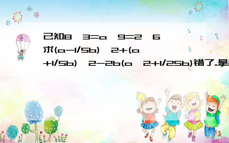 已知8^3=a^9=2^6,求(a-1/5b)^2+(a+1/5b)^2-2b(a^2+1/25b)错了。是2^b