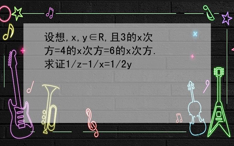 设想,x,y∈R,且3的x次方=4的x次方=6的x次方.求证1/z-1/x=1/2y