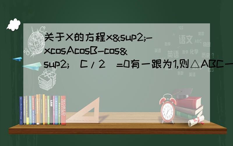 关于X的方程x²-xcosAcosB-cos²(C/2)=0有一跟为1,则△ABC一定是_______三角形