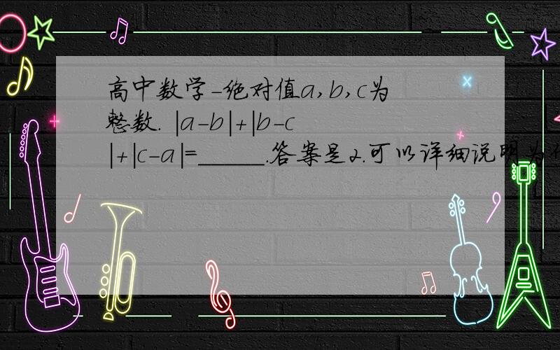 高中数学-绝对值a,b,c为整数. |a-b|+|b-c|+|c-a|=_____.答案是2.可以详细说明为什么吗?答案出自解答书 ..漏了一点..  且|a-b|+|c-a|=1